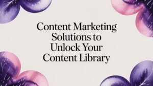 Content Marketing Solutions to Unlock Your Content Library